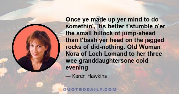 Once ye made up yer mind to do somethin', 'tis better t'stumble o'er the small hillock of jump-ahead than t'bash yer head on the jagged rocks of did-nothing. Old Woman Nora of Loch Lomand to her three wee