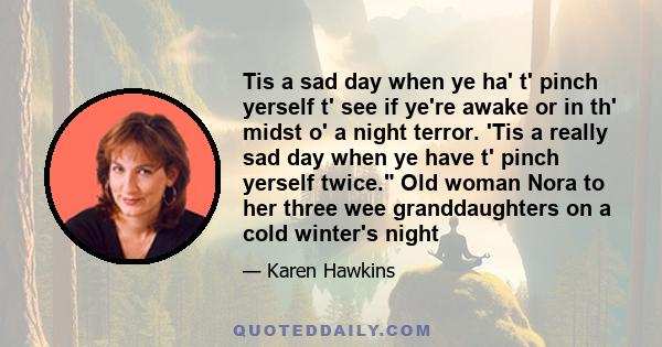 Tis a sad day when ye ha' t' pinch yerself t' see if ye're awake or in th' midst o' a night terror. 'Tis a really sad day when ye have t' pinch yerself twice. Old woman Nora to her three wee granddaughters on a cold