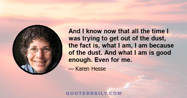 And I know now that all the time I was trying to get out of the dust, the fact is, what I am, I am because of the dust. And what I am is good enough. Even for me.