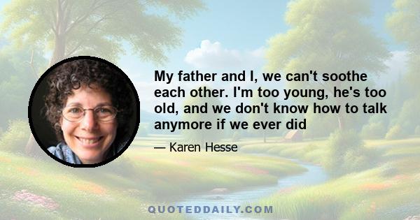 My father and I, we can't soothe each other. I'm too young, he's too old, and we don't know how to talk anymore if we ever did