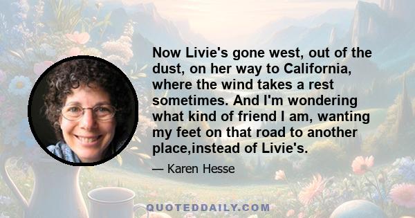 Now Livie's gone west, out of the dust, on her way to California, where the wind takes a rest sometimes. And I'm wondering what kind of friend I am, wanting my feet on that road to another place,instead of Livie's.