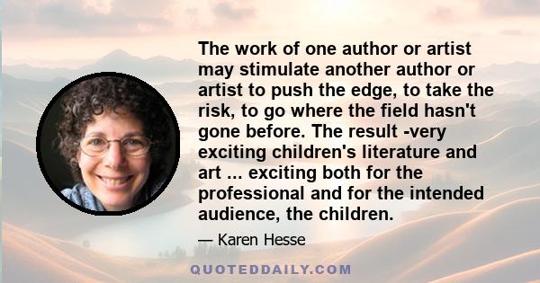 The work of one author or artist may stimulate another author or artist to push the edge, to take the risk, to go where the field hasn't gone before. The result -very exciting children's literature and art ... exciting