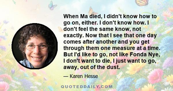 When Ma died, I didn't know how to go on, either. I don't know how. I don't feel the same know, not exactly. Now that I see that one day comes after another and you get through them one measure at a time. But I'd like