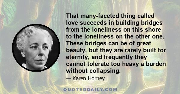 That many-faceted thing called love succeeds in building bridges from the loneliness on this shore to the loneliness on the other one. These bridges can be of great beauty, but they are rarely built for eternity, and