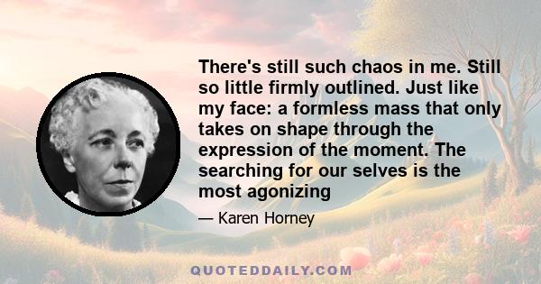 There's still such chaos in me. Still so little firmly outlined. Just like my face: a formless mass that only takes on shape through the expression of the moment. The searching for our selves is the most agonizing