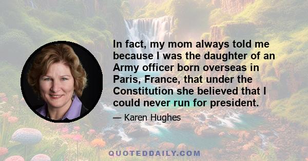 In fact, my mom always told me because I was the daughter of an Army officer born overseas in Paris, France, that under the Constitution she believed that I could never run for president.