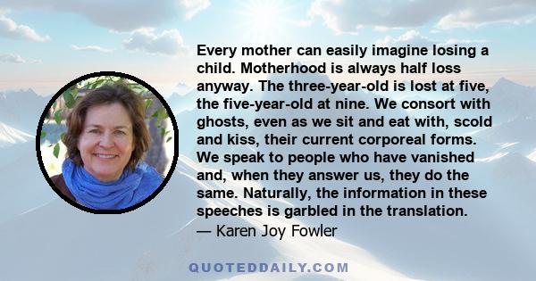 Every mother can easily imagine losing a child. Motherhood is always half loss anyway. The three-year-old is lost at five, the five-year-old at nine. We consort with ghosts, even as we sit and eat with, scold and kiss,