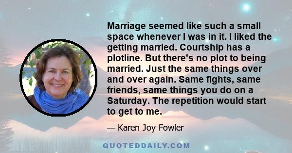 Marriage seemed like such a small space whenever I was in it. I liked the getting married. Courtship has a plotline. But there's no plot to being married. Just the same things over and over again. Same fights, same