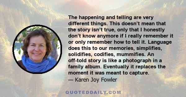 The happening and telling are very different things. This doesn’t mean that the story isn’t true, only that I honestly don’t know anymore if I really remember it or only remember how to tell it. Language does this to