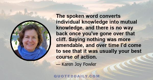 The spoken word converts individual knowledge into mutual knowledge, and there is no way back once you've gone over that cliff. Saying nothing was more amendable, and over time I'd come to see that it was usually your