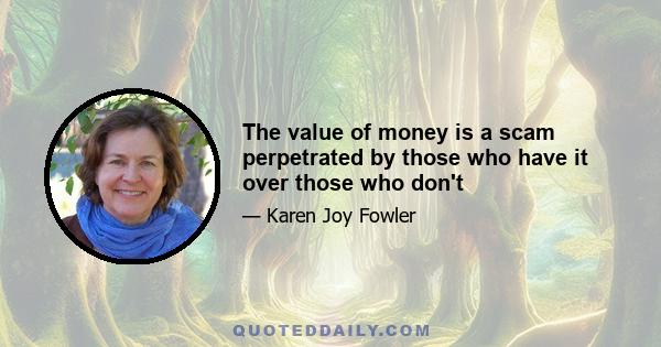 The value of money is a scam perpetrated by those who have it over those who don't