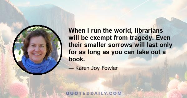 When I run the world, librarians will be exempt from tragedy. Even their smaller sorrows will last only for as long as you can take out a book.