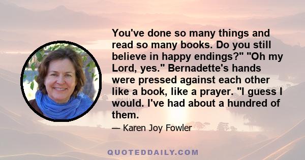 You've done so many things and read so many books. Do you still believe in happy endings? Oh my Lord, yes. Bernadette's hands were pressed against each other like a book, like a prayer. I guess I would. I've had about a 