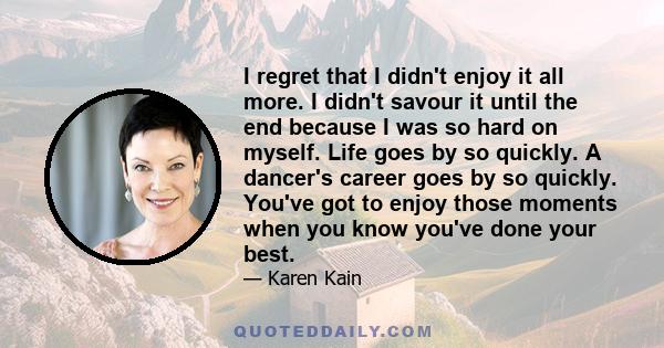 I regret that I didn't enjoy it all more. I didn't savour it until the end because I was so hard on myself. Life goes by so quickly. A dancer's career goes by so quickly. You've got to enjoy those moments when you know