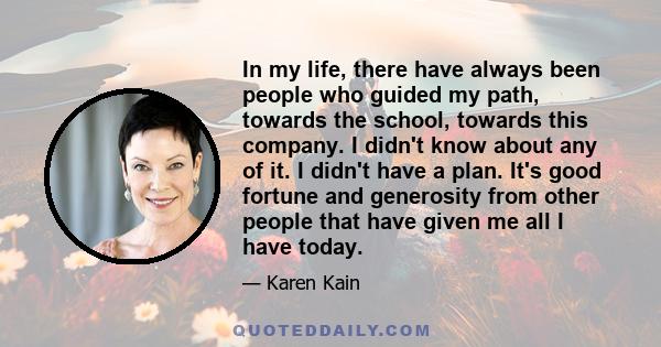 In my life, there have always been people who guided my path, towards the school, towards this company. I didn't know about any of it. I didn't have a plan. It's good fortune and generosity from other people that have