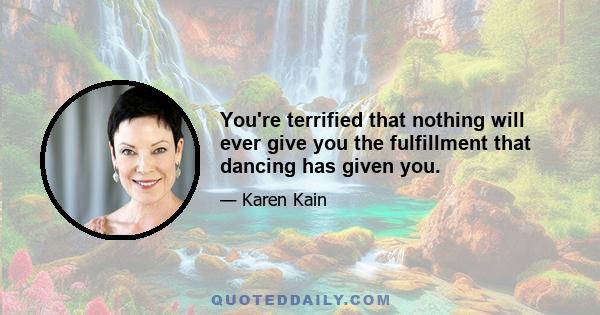 You're terrified that nothing will ever give you the fulfillment that dancing has given you.