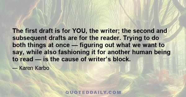 The first draft is for YOU, the writer; the second and subsequent drafts are for the reader. Trying to do both things at once — figuring out what we want to say, while also fashioning it for another human being to read