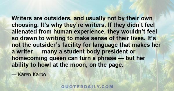 Writers are outsiders, and usually not by their own choosing. It’s why they’re writers. If they didn’t feel alienated from human experience, they wouldn’t feel so drawn to writing to make sense of their lives. It’s not