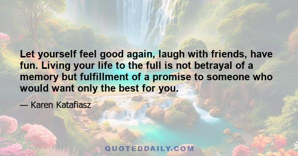 Let yourself feel good again, laugh with friends, have fun. Living your life to the full is not betrayal of a memory but fulfillment of a promise to someone who would want only the best for you.