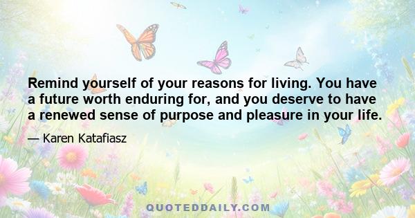 Remind yourself of your reasons for living. You have a future worth enduring for, and you deserve to have a renewed sense of purpose and pleasure in your life.