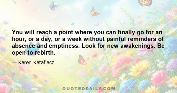 You will reach a point where you can finally go for an hour, or a day, or a week without painful reminders of absence and emptiness. Look for new awakenings. Be open to rebirth.