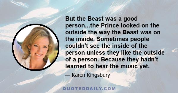 But the Beast was a good person...the Prince looked on the outside the way the Beast was on the inside. Sometimes people couldn't see the inside of the person unless they like the outside of a person. Because they