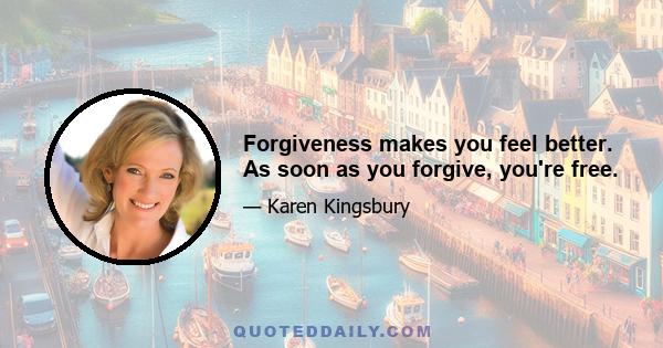 Forgiveness makes you feel better. As soon as you forgive, you're free.