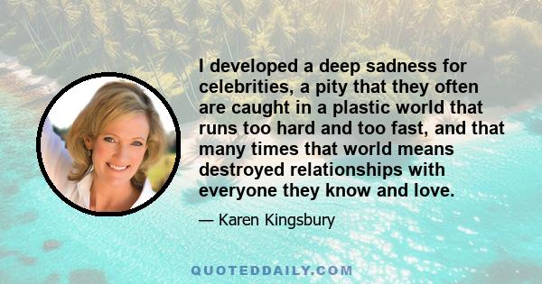 I developed a deep sadness for celebrities, a pity that they often are caught in a plastic world that runs too hard and too fast, and that many times that world means destroyed relationships with everyone they know and