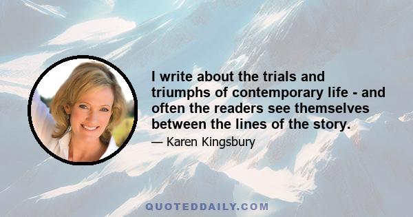 I write about the trials and triumphs of contemporary life - and often the readers see themselves between the lines of the story.