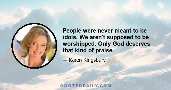 People were never meant to be idols. We aren't supposed to be worshipped. Only God deserves that kind of praise.