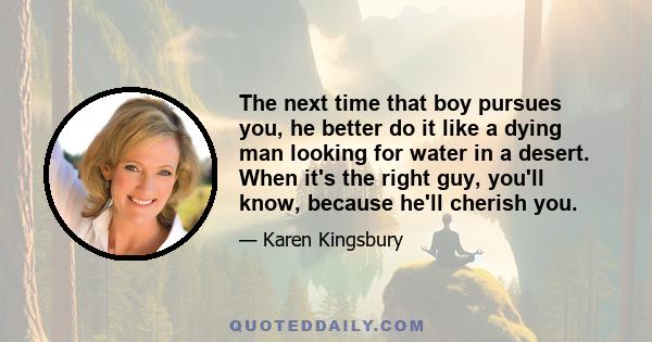 The next time that boy pursues you, he better do it like a dying man looking for water in a desert. When it's the right guy, you'll know, because he'll cherish you.