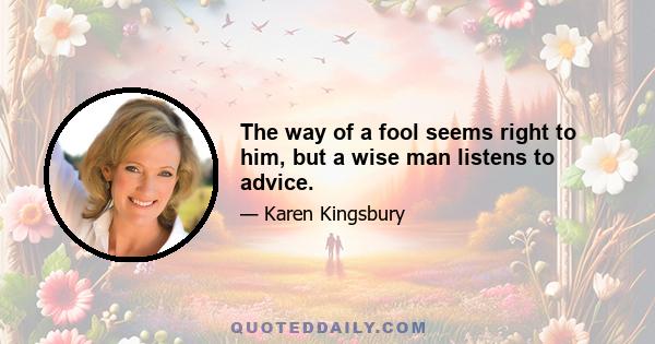 The way of a fool seems right to him, but a wise man listens to advice.