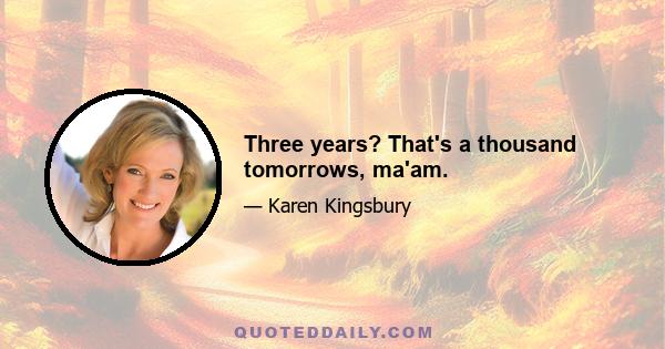 Three years? That's a thousand tomorrows, ma'am.