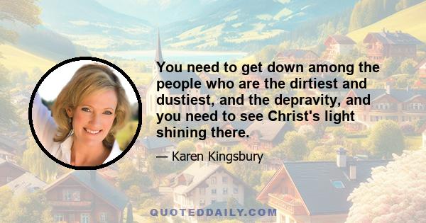 You need to get down among the people who are the dirtiest and dustiest, and the depravity, and you need to see Christ's light shining there.