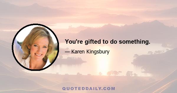 You're gifted to do something.