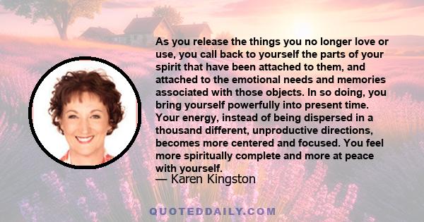 As you release the things you no longer love or use, you call back to yourself the parts of your spirit that have been attached to them, and attached to the emotional needs and memories associated with those objects. In 