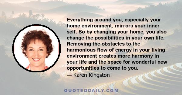 Everything around you, especially your home environment, mirrors your inner self. So by changing your home, you also change the possibilities in your own life. Removing the obstacles to the harmonious flow of energy in