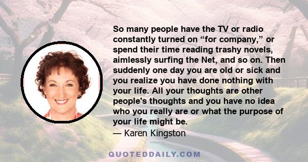 So many people have the TV or radio constantly turned on “for company,” or spend their time reading trashy novels, aimlessly surfing the Net, and so on. Then suddenly one day you are old or sick and you realize you have 