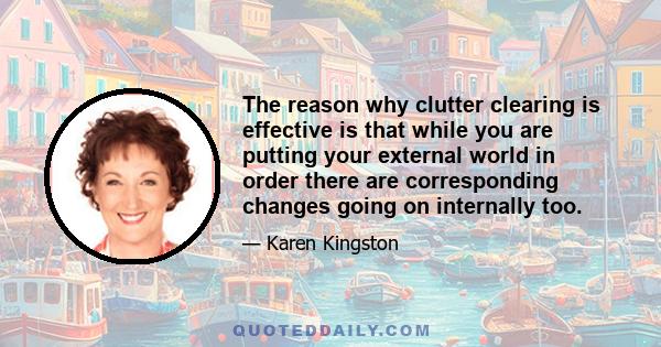 The reason why clutter clearing is effective is that while you are putting your external world in order there are corresponding changes going on internally too.