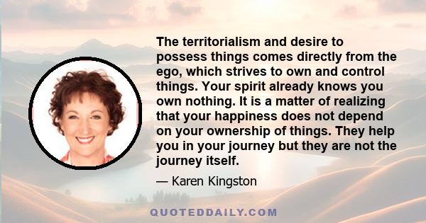 The territorialism and desire to possess things comes directly from the ego, which strives to own and control things. Your spirit already knows you own nothing. It is a matter of realizing that your happiness does not