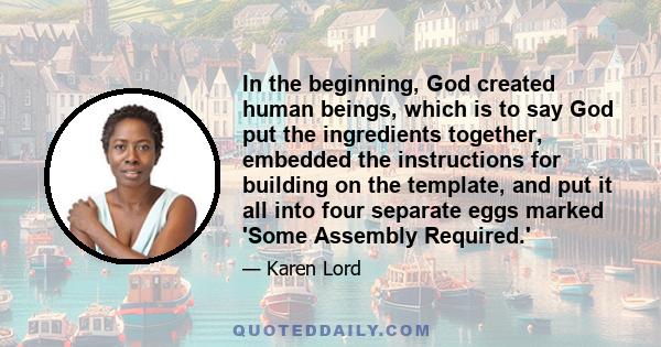 In the beginning, God created human beings, which is to say God put the ingredients together, embedded the instructions for building on the template, and put it all into four separate eggs marked 'Some Assembly