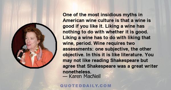 One of the most insidious myths in American wine culture is that a wine is good if you like it. Liking a wine has nothing to do with whether it is good. Liking a wine has to do with liking that wine, period. Wine