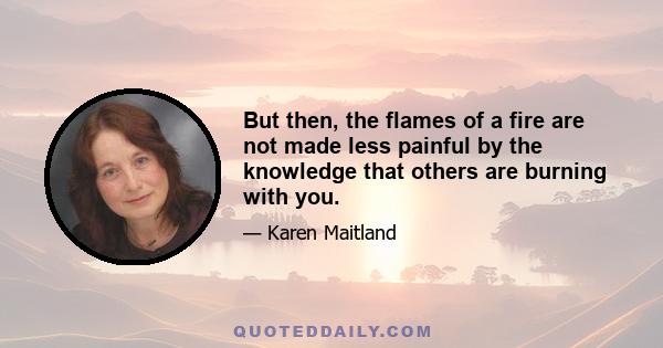 But then, the flames of a fire are not made less painful by the knowledge that others are burning with you.