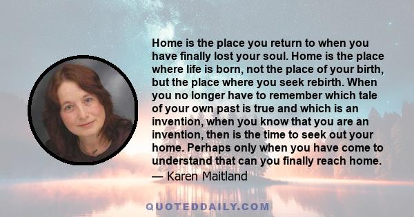 Home is the place you return to when you have finally lost your soul. Home is the place where life is born, not the place of your birth, but the place where you seek rebirth. When you no longer have to remember which