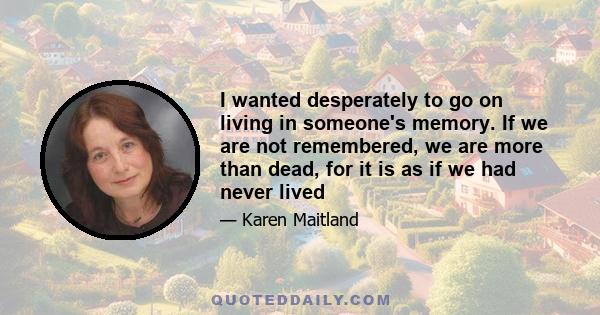 I wanted desperately to go on living in someone's memory. If we are not remembered, we are more than dead, for it is as if we had never lived