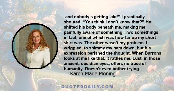 -and nobody’s getting laid!” I practically shouted. “You think I don’t know that?” He shifted his body beneath me, making me painfully aware of something. Two somethings, in fact, one of which was how far up my short