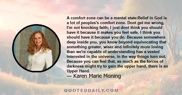 A comfort zone can be a mental state:Belief in God is a lot of peoples's comfort zone. Dont get me wrong, I'm not knocking faith; I just dont think you should have it because it makes you feel safe. I think you should