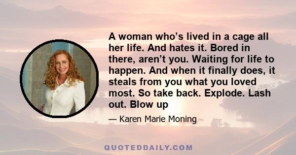 A woman who’s lived in a cage all her life. And hates it. Bored in there, aren’t you. Waiting for life to happen. And when it finally does, it steals from you what you loved most. So take back. Explode. Lash out. Blow up