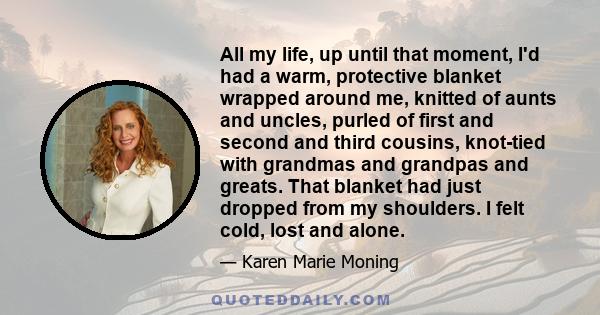 All my life, up until that moment, I'd had a warm, protective blanket wrapped around me, knitted of aunts and uncles, purled of first and second and third cousins, knot-tied with grandmas and grandpas and greats. That