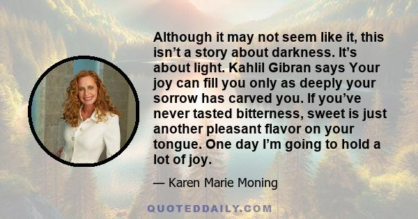 Although it may not seem like it, this isn’t a story about darkness. It’s about light. Kahlil Gibran says Your joy can fill you only as deeply your sorrow has carved you. If you’ve never tasted bitterness, sweet is just 